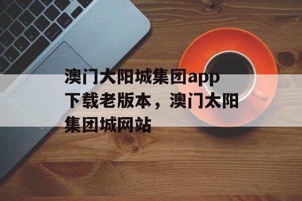 澳门大阳城集团app下载老版本，澳门太阳集团城网站