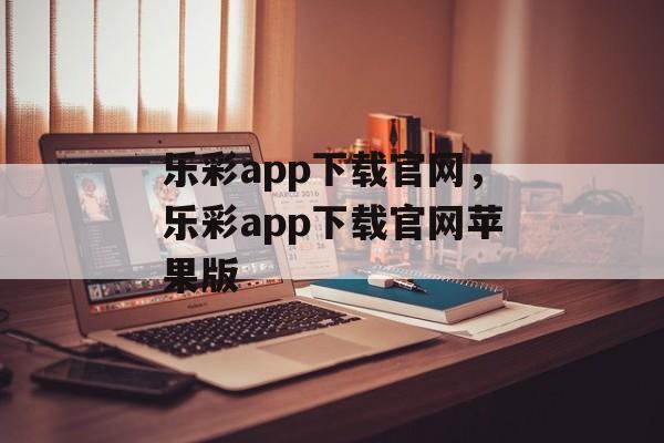 乐彩app下载官网，乐彩app下载官网苹果版