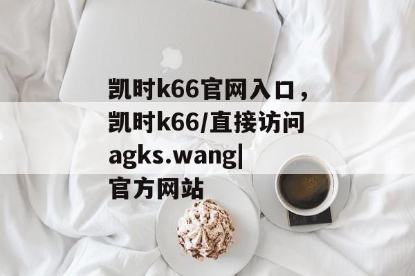 凯时k66官网入口，凯时k66/直接访问agks.wang|官方网站